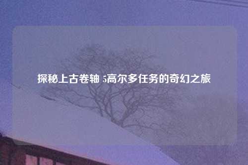 探秘上古卷轴 5高尔多任务的奇幻之旅