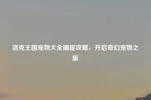 洛克王国宠物大全捕捉攻略，开启奇幻宠物之旅