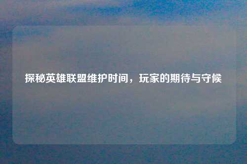 探秘英雄联盟维护时间，玩家的期待与守候