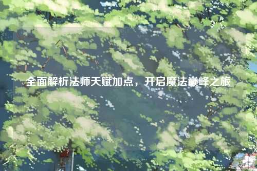 全面解析法师天赋加点，开启魔法巅峰之旅