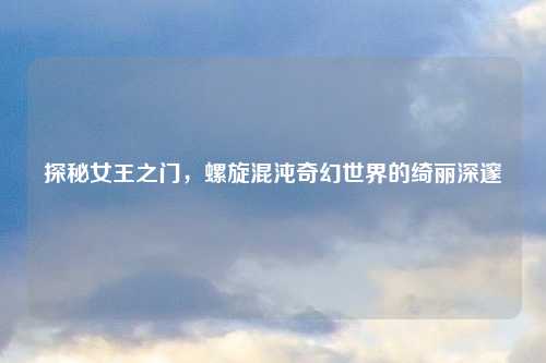 探秘女王之门，螺旋混沌奇幻世界的绮丽深邃