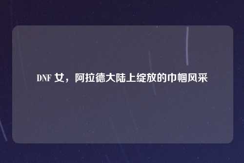 DNF 女，阿拉德大陆上绽放的巾帼风采