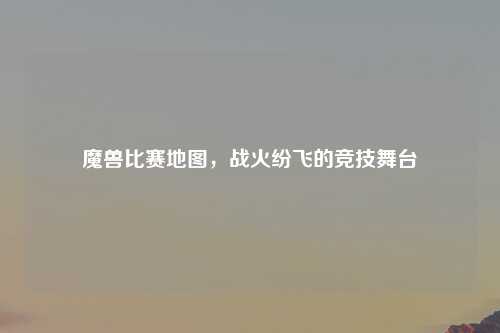 魔兽比赛地图，战火纷飞的竞技舞台