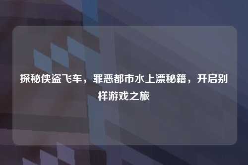 探秘侠盗飞车，罪恶都市水上漂秘籍，开启别样游戏之旅