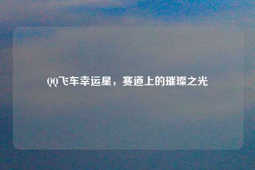 QQ飞车幸运星，赛道上的璀璨之光