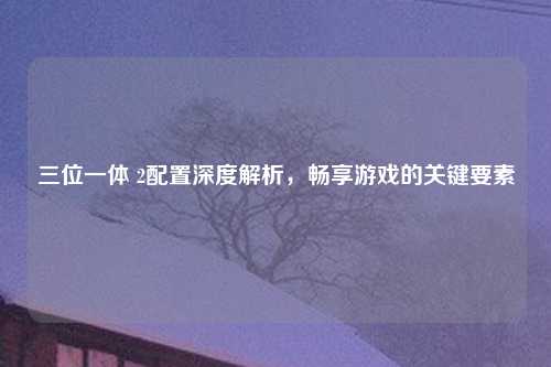 三位一体 2配置深度解析，畅享游戏的关键要素