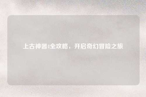 上古神器4全攻略,开启奇幻冒险之旅