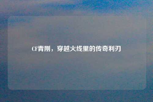 CF青刚,穿越火线里的传奇利刃