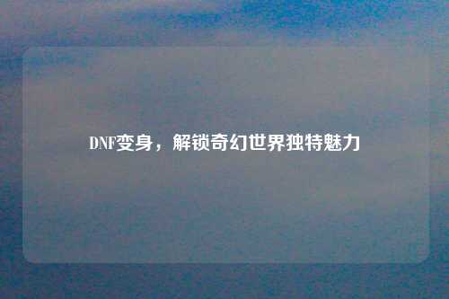 DNF变身,解锁奇幻世界独特魅力