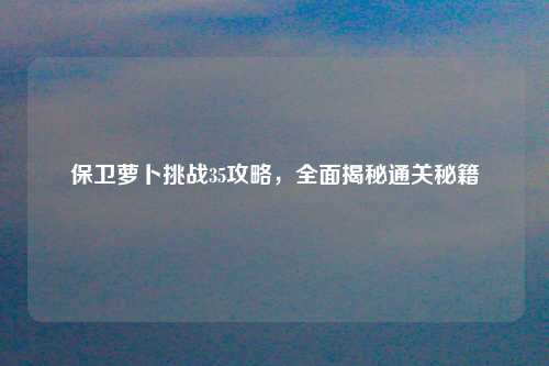 保卫萝卜挑战35攻略，全面揭秘通关秘籍