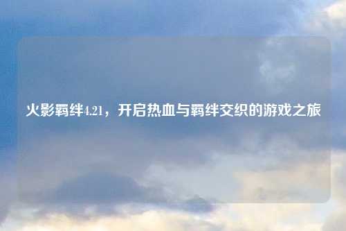 火影羁绊4.21，开启热血与羁绊交织的游戏之旅