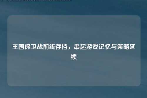 王国保卫战前线存档,串起游戏记忆与策略延续