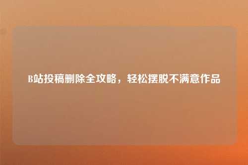 B站投稿删除全攻略，轻松摆脱不满意作品