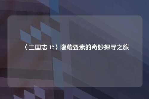 〈三国志 12〉隐藏要素的奇妙探寻之旅