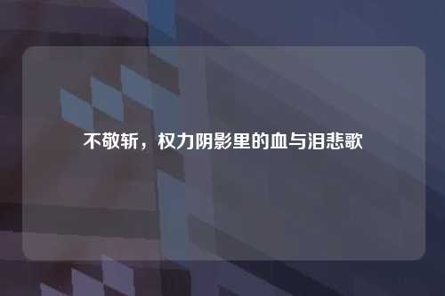 不敬斩,权力阴影里的血与泪悲歌