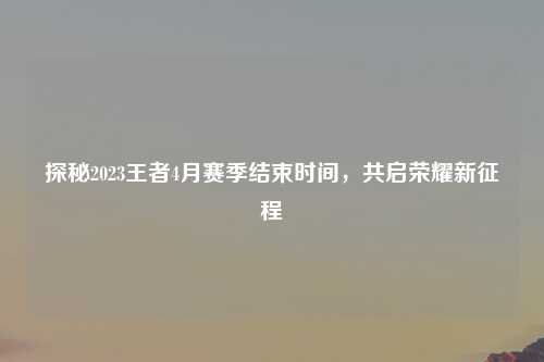探秘2023王者4月赛季结束时间，共启荣耀新征程