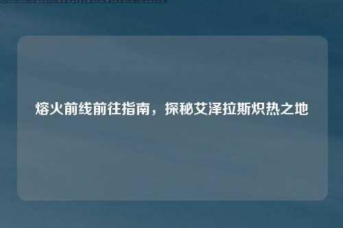 熔火前线前往指南,探秘艾泽拉斯炽热之地