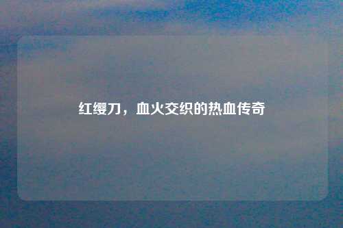 红缨刀,血火交织的热血传奇