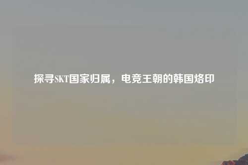 探寻SKT国家归属,电竞王朝的韩国烙印