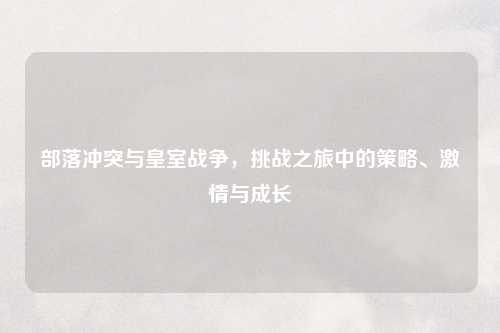 部落冲突与皇室战争,挑战之旅中的策略、激情与成长