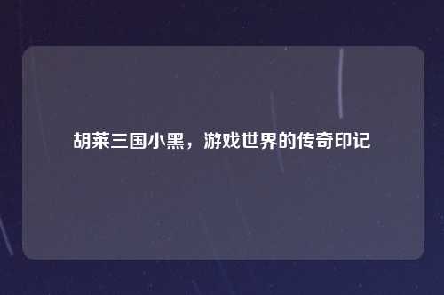 胡莱三国小黑,游戏世界的传奇印记