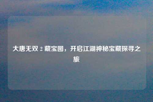 大唐无双 2 藏宝图,开启江湖神秘宝藏探寻之旅