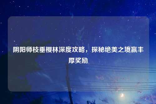 阴阳师枝垂樱林深度攻略,探秘绝美之境赢丰厚奖励