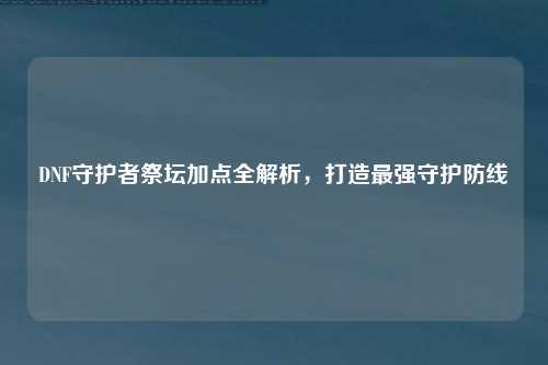 DNF守护者祭坛加点全解析,打造最强守护防线
