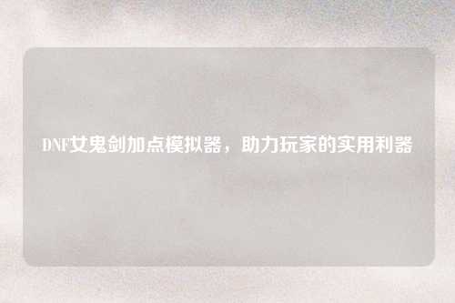 DNF女鬼剑加点模拟器,助力玩家的实用利器