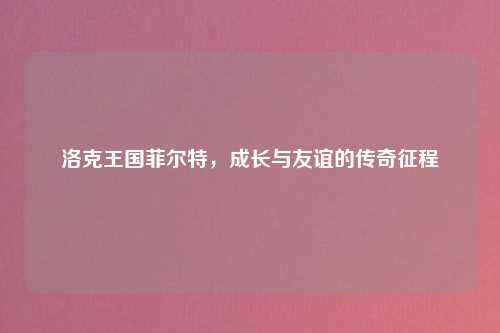 洛克王国菲尔特，成长与友谊的传奇征程