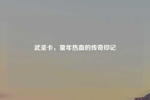 武圣卡，童年热血的传奇印记
