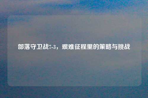 部落守卫战7-3，艰难征程里的策略与挑战