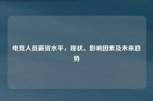 电竞人员薪资水平，现状、影响因素及未来趋势
