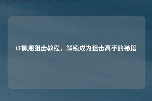 CF佩恩狙击教程,解锁成为狙击高手的秘籍
