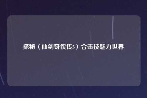 探秘〈仙剑奇侠传5〉合击技魅力世界