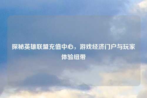 探秘英雄联盟充值中心，游戏经济门户与玩家体验纽带