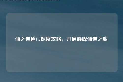仙之侠道1.7深度攻略，开启巅峰仙侠之旅
