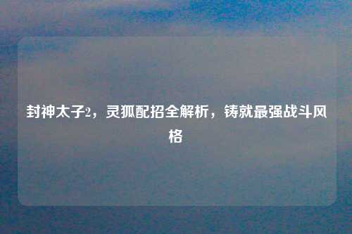 封神太子2，灵狐配招全解析，铸就最强战斗风格