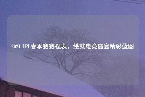2021 LPL春季赛赛程表,绘就电竞盛宴精彩蓝图