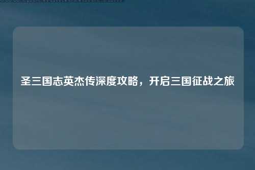 圣三国志英杰传深度攻略,开启三国征战之旅