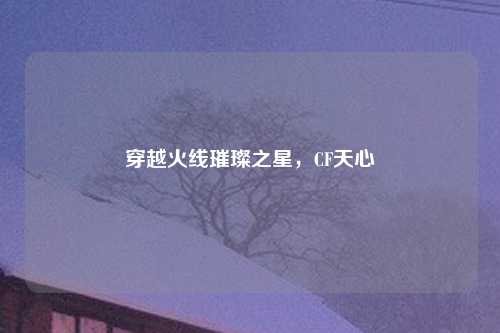 穿越火线璀璨之星，CF天心