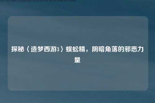 探秘〈造梦西游3〉蜈蚣精，阴暗角落的邪恶力量