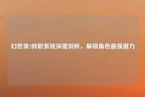 幻世录2转职系统深度剖析，解锁角色最强潜力