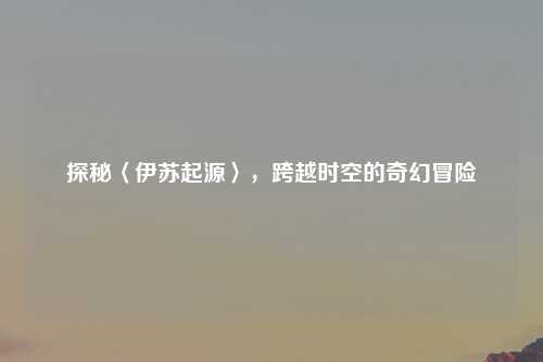 探秘〈伊苏起源〉，跨越时空的奇幻冒险