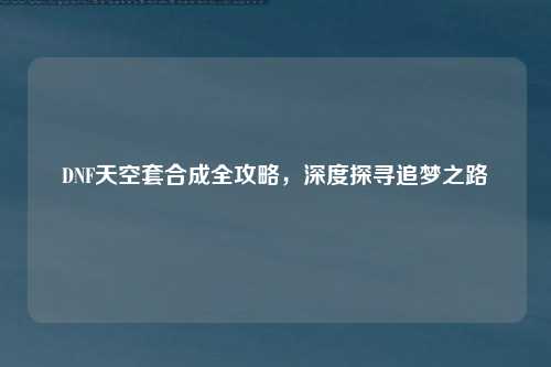 DNF天空套合成全攻略，深度探寻追梦之路