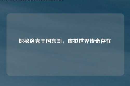 探秘洛克王国东哥,虚拟世界传奇存在