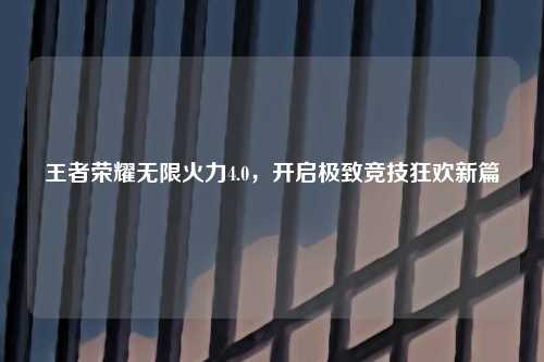 王者荣耀无限火力4.0，开启极致竞技狂欢新篇