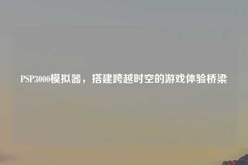 PSP3000模拟器，搭建跨越时空的游戏体验桥梁