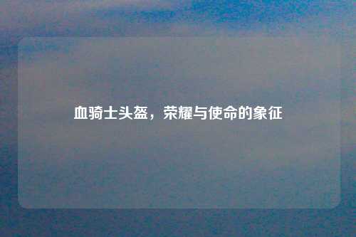 血骑士头盔，荣耀与使命的象征