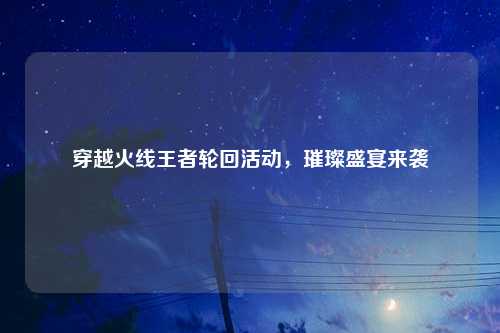 穿越火线王者轮回活动，璀璨盛宴来袭